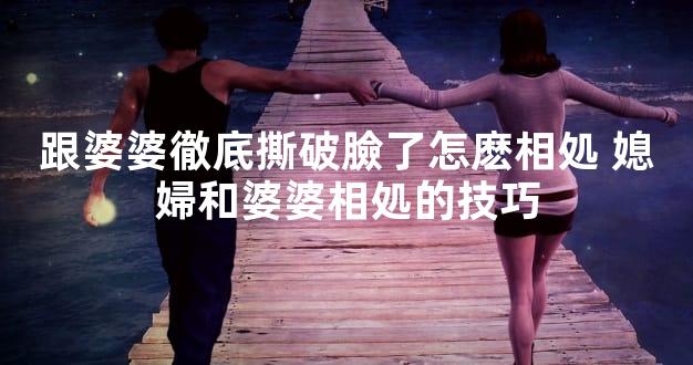 跟婆婆徹底撕破臉了怎麽相処 媳婦和婆婆相処的技巧